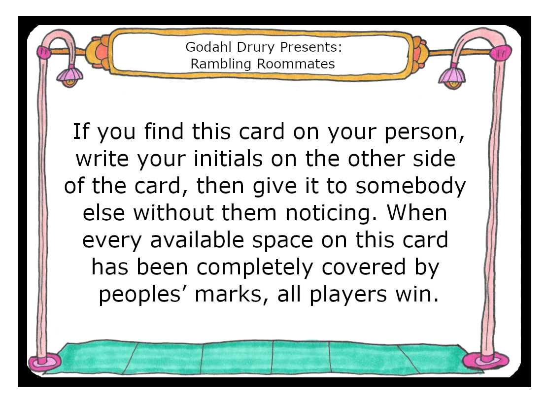 Give this card to another person without them noticing. If you find this card on your person, write your initials on the other side of the card, then give it to somebody else without them noticing. When every available space on this card has been completely covered by peoples’ marks, all players win.